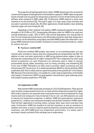 54
The properties of hydrogenated nitrile rubber (HNBR) depend upon the acrylonitrile
content and the degree of hydrogenation of the butadiene copolymer. HNBR rubber has greater
tensile strength and very good low temperature properties in terms of both brittle point and
stiffness when compared to NBR rubber [22]. Furthermore, HNBR material is much more
resistant to oil and chemical [23]. This lead to apply in O-rings, seals, hoses and belts that
are used in automotive industry [24, 25]. Other applications include bladders, heat-shielding
materials, pipes and valve linings [24, 25].
Depending on filler selection and loading, HNBR compounds typically have tensile
strengths of 20-31 MPa at 23°C. Compounding techniques allow for HNBR to be used over
a broad temperature range, -40°C to 165°C, with minimal degradation over long periods of
time. For low-temperature performance, low ACN grades should be used; high-temperature
performance can be obtained by using highly saturated HNBR grades with white fillers. As a
group, HNBR elastomers have excellent resistance to common automotive fluids (i.e., engine
oil, coolant, fuel, etc.).
	
‹ Plasticizer-modified NBR
Plasticizer-modified NBR grades, also known as oil-extended grades, are also
commercially available to reduce long time compounding and compounding cost [26]. The
addition of ester and ether plasticizers to NBR during polymerization stages is done to
decrease the compounding time of rubber compound [17]. This is especially true when large
content of plasticizer are used. Plasticizers are commonly used in rubber to improve
processability during rubber processing, such as mixing, extruding, and calendaring [22].
In the case of NBR, Phthalates are often used to promote rubber processing and cost
effectiveness [27]. Furthermore, di-2-ethylhexyl phthalate (DEHP) or dioctyl phthalate (DOP)
is phthalate ester that is widely used as a general purpose primary plasticizer in the industry
[28]. Because of its characteristics, it is suitable for a wide range of applications in the flexible
vinyl industry. Furthermore, DEHP has good gelation characteristics, good softening action,
and suitable viscosity properties in PVC [28].
2.6.3 Applications of NBR
Most standard NBR compounds are based on a 33 to 36 ACN polymers. These give the
most versatile compound performance for oil swell and low temperature properties. Higher
ACN content, polymers are important where seal performance cannot compensate for large
volume swell and compound is fully immersed in fuel or oils. Low ACN polymers are used
to improve low temperature properties. In addition, XNBR give good physical, mechanical
properties (i.e., modulus, tear and tensile strengths) and abrasion resistance of NBR rubber.
They find their applications in printing rollers, conveyor belts, hose covers and down hole
seals. Furthermore, HNBR has excellent oil and fuel resistance as well as resistance to
oxidation and ozone, as well as superior physical properties and good oxidation and ozone
resistance. Low ACN-HNBR gives low temperature performance. It is widely used in
aeronautic industry and North Pole and deep-sea oil explorations.
 