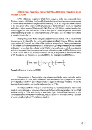 55
Figure 2.8 Chemical structure of EPDM
2.7) Ethylene Propylene Rubber (EPM) and Ethylene Propylene Diene
Rubber (EPDM)
EPDM rubber is a terpolymer of ethylene, propylene and a non-conjugated diene.
Ethylene contents in EPDM varying from 45-80 wt% of polypropylene have been copolymerized
to reduce the formation of the polyethylene crystallinity. EPDM is a fully saturated elastomer
in the main chain with a small quantity of unsaturated diene in the side chain and classified
as M-class rubber under ASTM standard D-1418. Therefore, EPDM has excellent weathering,
ozone, oxygen and heat resistances. EPDM is also “good in” aqueous systems, polar media
and a broad range of acidic and alkaline chemicals. EPDM is also used in outdoor applications
at elevated temperatures.
In early 1950, Ziegler-Natta catalysts based on transition metals, such as vanadium and
titanium, were developed for the commercial production of polyethylene (PE) and isotactic
polypropylene (PP) and soft and rubbery EPM copolymer was produced. Development extended
to the random copolymerization of ethylene and propylene, yielding EPM copolymers with soft
and rubbery properties. Several years later, the terpolymers based on ethylene, propylene
and non-conjugated third monomer were introduced into the market as EPDM. Diene present
in EPDM ranged from 3-10%. dicyclopentadiene (DCPD), 5-ethylidene-2- norbornene (ENB)
or 1,4- hexadiene are three dienes used, but ENB is the most common EPDM diene.
Polymerization by Ziegler-Natta catalyst system yielded a broad molecular weight
distribution (MWD) of EPDM, which sometimes affected the mechanical properties of rubber
product produced. In 1960’s ExxonMobil introduced a patent of bimodal MWD that offered the
balance of processability and mechanical properties of EPDM.
Recently ExxonMobil developed new technology of polymerization using metallocene
catalyst systems based on zirconium, titanium or hafnium which can produce narrow MWD
and low density of EPDM with density of less than 0.91g/cc. DuPont/Dow Elastomer, a joint
venture between DuPont and Dow Chemical, has also started to produce EPDM by a solution
process using Dow’s Insite™ metallocene catalyst.
 