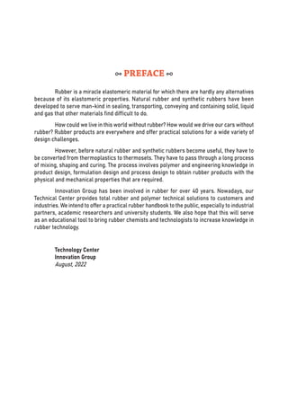 Rubber is a miracle elastomeric material for which there are hardly any alternatives
because of its elastomeric properties. Natural rubber and synthetic rubbers have been
developed to serve man-kind in sealing, transporting, conveying and containing solid, liquid
and gas that other materials find difficult to do.
How could we live in this world without rubber? How would we drive our cars without
rubber? Rubber products are everywhere and offer practical solutions for a wide variety of
design challenges.
However, before natural rubber and synthetic rubbers become useful, they have to
be converted from thermoplastics to thermosets. They have to pass through a long process
of mixing, shaping and curing. The process involves polymer and engineering knowledge in
product design, formulation design and process design to obtain rubber products with the
physical and mechanical properties that are required.
Innovation Group has been involved in rubber for over 40 years. Nowadays, our
Technical Center provides total rubber and polymer technical solutions to customers and
industries. We intend to offer a practical rubber handbook to the public, especially to industrial
partners, academic researchers and university students. We also hope that this will serve
as an educational tool to bring rubber chemists and technologists to increase knowledge in
rubber technology.
Technology Center
Innovation Group
August, 2022
PREFACE
 