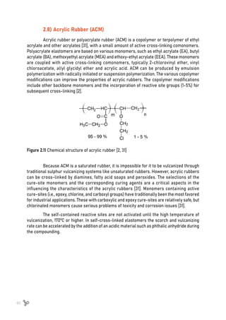 60
2.8) Acrylic Rubber (ACM)
Acrylic rubber or polyacrylate rubber (ACM) is a copolymer or terpolymer of ethyl
acrylate and other acrylates [31], with a small amount of active cross-linking comonomers.
Polyacrylate elastomers are based on various monomers, such as ethyl acrylate (EA), butyl
acrylate (BA), methoxyethyl acrylate (MEA) and ethoxy-ethyl acrylate (EEA). These monomers
are coupled with active cross-linking comonomers, typically 2-chlorovinyl ether, vinyl
chloroacetate, allyl glycidyl ether and acrylic acid. ACM can be produced by emulsion
polymerization with radically initiated or suspension polymerization. The various copolymer
modifications can improve the properties of acrylic rubbers. The copolymer modifications
include other backbone monomers and the incorporation of reactive site groups (1-5%) for
subsequent cross-linking [2].
Figure 2.11 Chemical structure of acrylic rubber [2, 31]
Because ACM is a saturated rubber, it is impossible for it to be vulcanized through
traditional sulphur vulcanizing systems like unsaturated rubbers. However, acrylic rubbers
can be cross-linked by diamines, fatty acid soaps and peroxides. The selections of the
cure-site monomers and the corresponding curing agents are a critical aspects in the
influencing the characteristics of the acrylic rubbers [31]. Monomers containing active
cure-sites (i.e., epoxy, chlorine, and carboxyl groups) have traditionally been the most favored
for industrial applications. These with carboxylic and epoxy cure-sites are relatively safe, but
chlorinated monomers cause serious problems of toxicity and corrosion issues [31].
The self-contained reactive sites are not activated until the high temperature of
vulcanization, 170ºC or higher. In self-cross-linked elastomers the scorch and vulcanizing
rate can be accelerated by the addition of an acidic material such as phthalic anhydride during
the compounding.
 