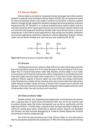 64
2.9) Silicone Rubber
Silicone rubber is an elastomer composed of silicon and oxygen atoms that covalently
bonded in a molecular chain of inorganic siloxane (Figure 2.13) [35, 36]. It is resistance to ozone,
UV, heat and chemicals which is very stable in extreme environments. It also has excellent
dielectric strength (at high voltage) fire resistance and good mechanical properties at extreme
temperatures [36, 37]. Therefore, it is a material selected by food, medical, electric and wire
and cable industries which require good chemical and environmental resistant material and
can retain the initial shape and mechanical strength under heavy thermal stress or sub-zero
temperatures. It also finds its useful applications in high voltage line insulators; automotive
wire harness applications; electronics; sealants for aviation applications. However, silicone
rubber has low tensile strength, poor wear and tear wear properties [36, 38, 39].
Figure 2.13 Chemical structure of silicone rubber [35]
2.9.1 Structure
Polysiloxanes structure in silicone rubber differs from other hydrocarbon polymers
that in the back bones consist of Si-O-Si unites. Because of the bond energy of Si-O is much
higher than C-C bond of hydrocarbon rubber [38], therefore, silicone rubber is more stable
to environment and UV than the hydrocarbon rubbers. Polysiloxane is very flexible due to the
large bond angles and bond length when compared to C-C back bone of other hydrocarbon
polymers. Polymer segment of silicone rubber can move farther and change conformation
easily. Polysiloxanes is stable and less chemical active and it is more stable than hydrocarbon
rubber because of higher charge and mass of silicone with 14 protons and 14 neutrons and
add layer of electrons which has screening effect changes the electronegativity (Carbon atom
of hydrocarbon rubber has only 6 protons and 6 neutrons).
2.9.2 History of silicone rubber
Swedish chemist, Jons Jackob Berzelius heated silicon in his laboratory with chlorine,
after a vigorous blast, he found silicon tetrachloride which was one of raw material used
to produce silicone today. Not further development was carried on significantly until the
beginning of 1930 Dr. J. Franklin Hyde, a chemist at Dow Corning Corporation in Midland who
worked on corning glass works, researched on element silicone research and developed
into silicones. His work had been developed by Dr. Frederick Stanley Kipping who achieved
the synthesis of silicone compounds [40].
One of the first uses of silicones was in toys. Silicone rubber is a very soft material
that has viscoelastic properties that could bounce. In 1969, Neil Armstrong took his first step
 