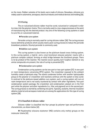 65
on the moon. Rubber outsoles of his boots were made of silicone. Nowadays, silicones are
widely used in automotive, aerospace, electrical industry and medical devices and molding [36].
2.9.3 Curing
The un-vulcanized silicone rubber must be cured, vulcanized or catalyzed in order
to cross-link the polymer chains. This is normally used in a two-stage processes at the point
of manufacturing into the desired product. Any one of the following curing systems is used
to cure the un-vulcanized material.
	
‹Peroxide cure system
Peroxide curing is normally used for curing silicone rubber [38]. The curing process
leaves behind by-products which usually need a post-curing process to reduce the peroxide
breakdown products. Dicumyl peroxide is commonly used.
	
‹Addition cure system
This curing system is also known as the platinum-based cross-linking system.
In this curing system, a hybrid- and a vinyl-functional siloxane polymer reacts with a
platinum complex catalyst, forming an ethyl bridge between the functional groups. There
is no by-product of the reaction. The reaction occurs quickly, but if sulphur element or any
amine compounds are present, the rate of curing is prevented [37].
	
‹Condensation cure system
Condensation curing systems can be one-part or two-part system [37]. In one-part
or room-temperature vulcanizing (RTV) system. The crosslinker exposed to the ambient
humidity cased a hydrolysis step. The silanol condenses further with another hydrolysable
group on the polymer or crosslinker and reactions continue until the system is fully cured.
In contrast to the platinum-based addition cure system, such a curing system will cure at
room temperature and is not easily countered by contact with other ingredients. Two-part
condensation system package, the crosslinker and condensation catalyst are in the first
part while the polymer and other ingredients (i.e., filler and pigment) are in the second part.
The curing process is started by combining two parts. Typically, sealants, thermal insulation
ablative material and aerospace materials are among the applications for this type of curing
system [38].
2.9.4 Classified of silicone rubber
Silicone rubber is classified into four groups by polymer type and performance
characteristic, as shown below [41].
 Polydimethyl siloxane elastomer (MQ) contains only methyl groups on the
molecular chains [41].
 