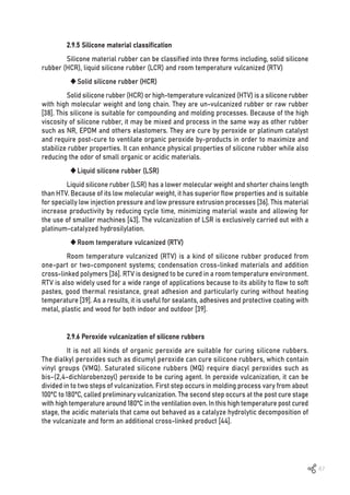 67
2.9.5 Silicone material classification
Silicone material rubber can be classified into three forms including, solid silicone
rubber (HCR), liquid silicone rubber (LCR) and room temperature vulcanized (RTV)
	
‹Solid silicone rubber (HCR)
Solid silicone rubber (HCR) or high-temperature vulcanized (HTV) is a silicone rubber
with high molecular weight and long chain. They are un-vulcanized rubber or raw rubber
[38]. This silicone is suitable for compounding and molding processes. Because of the high
viscosity of silicone rubber, it may be mixed and process in the same way as other rubber
such as NR, EPDM and others elastomers. They are cure by peroxide or platinum catalyst
and require post-cure to ventilate organic peroxide by-products in order to maximize and
stabilize rubber properties. It can enhance physical properties of silicone rubber while also
reducing the odor of small organic or acidic materials.
	
‹Liquid silicone rubber (LSR)
Liquid silicone rubber (LSR) has a lower molecular weight and shorter chains length
than HTV. Because of its low molecular weight, it has superior flow properties and is suitable
for specially low injection pressure and low pressure extrusion processes [36]. This material
increase productivity by reducing cycle time, minimizing material waste and allowing for
the use of smaller machines [43]. The vulcanization of LSR is exclusively carried out with a
platinum-catalyzed hydrosilylation.
	
‹Room temperature vulcanized (RTV)
Room temperature vulcanized (RTV) is a kind of silicone rubber produced from
one-part or two-component systems; condensation cross-linked materials and addition
cross-linked polymers [36]. RTV is designed to be cured in a room temperature environment.
RTV is also widely used for a wide range of applications because to its ability to flow to soft
pastes, good thermal resistance, great adhesion and particularly curing without heating
temperature [39]. As a results, it is useful for sealants, adhesives and protective coating with
metal, plastic and wood for both indoor and outdoor [39].
2.9.6 Peroxide vulcanization of silicone rubbers
It is not all kinds of organic peroxide are suitable for curing silicone rubbers.
The dialkyl peroxides such as dicumyl peroxide can cure silicone rubbers, which contain
vinyl groups (VMQ). Saturated silicone rubbers (MQ) require diacyl peroxides such as
bis-(2,4-dichlorobenzoyl) peroxide to be curing agent. In peroxide vulcanization, it can be
divided in to two steps of vulcanization. First step occurs in molding process vary from about
100ºC to 180ºC, called preliminary vulcanization. The second step occurs at the post cure stage
with high temperature around 180ºC in the ventilation oven. In this high temperature post cured
stage, the acidic materials that came out behaved as a catalyze hydrolytic decomposition of
the vulcanizate and form an additional cross-linked product [44].
 
