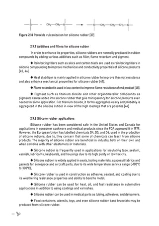 68
Figure 2.18 Peroxide vulcanization for silicone rubber [37]
2.9.7 Additives and fillers for silicone rubber
In order to enhance its properties, silicone rubbers are normally produced in rubber
compounds by adding various additives such as filler, flame retardant and pigment.
 Reinforcing fillers such as silica and carbon black are used as reinforcing fillers in
silicone compounding to improve mechanical and conductivity properties of silicone products
[45, 46].
 Heat stabilizer is mainly applied in silicone rubber to improve thermal resistance
and also enhance mechanical properties for silicone rubber [47].
Flameretardantisusedinlowcontenttoimproveflameresistanceofendproduct[48].
 Pigment such as titanium dioxide and other organometallic compounds as
pigments can be added into silicone rubber that give transparency for silicone products even
needed in some application. For titanium dioxide, it forms aggregates easily and probably is
aggregated in the silicone rubber in view of the high loadings that are possible [49].
2.9.8 Silicone rubber applications
Silicone rubber has been considered safe in the United States and Canada for
applications in consumer cookware and medical products since the FDA approved it in 1979.
However, the European Union has labelled chemicals D4, D5, and D6, used in the production
of silicone rubbers, due to, they concern that some of chemicals can leach from silicone
products. The majority of silicone rubber are beneficial in industry, both on their own and
when combine with other elastomers or materials.
 Silicone rubber is frequently used in applications for insulating tape, sealant,
varnish, lubricants, keyboards, and housings due to its high purify or low toxicity.
 Silicone rubber is widely applied in seals, tooling materials, spacesuit fabrics and
gaskets for aerospace and aircraft parts, due to its wide temperature service range (-100ºC
to 300ºC),
 Silicone rubber is used in construction as adhesive, sealant, and coating due to
its weathering resistance properties and ability to bond to metal.
 Silicone rubber can be used for heat, oil, and fuel resistance in automotive
applications in addition to using coatings and varnishes.
 Silicone rubber can be used in medical parts as tubing, adhesives, and defoamers.
 Food containers, utensils, toys, and even silicone rubber band bracelets may be
produced from silicone rubber.
 