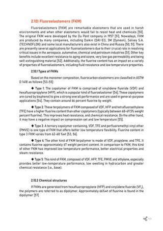 69
2.10) Fluoroelastomers (FKM)
Fluoroelastomers (FKM) are remarkable elastomers that are used in harsh
environments and when other elastomers would fail to resist heat and chemicals [50].
The original FKM were developed by the Du Pont company in 1957 [51]. Nowadays, FKM
are produced by many companies, including Daikin (DAI-El), 3M (Dyneon), Solvey S.A.
(TECHNOFLON) and some local manufacturers also exist in China and Russia [50, 51]. There
are presently several applications for fluoroelastomers due to their crucial role in resolving
critical issues in the aerospace, automotive, chemical and petroleum industries [51]. Other key
benefits include excellent resistance to aging and ozone, very low gas permeability and being
self-extinguishing material [52]. Additionally, the fluorine content has an impact on a variety
of properties of fluoroelastomers, including fluid resistance and low temperature properties.
2.10.1 Types of FKMs
Based on the monomer composition, fluorocarbon elastomers are classified in ASTM
D 1418 as follows [53-55]:
 Type 1: The copolymer of FKM is comprised of vinylidene fluoride (VDF) and
hexafluoropropylene (HFP), which is a popular kind of fluoroelastomer [54]. These copolymers
are cured by bisphenol to give a strong overall performance and are used in general-purpose
applications [54]. They contain around 66 percent fluorine by weight.
 Type 2: These terpolymers of FKM composed of VDF, HFP and tetrafluoroethylene
(TFE) have a higher fluorine content than other copolymers (typically between 68-69.5% weight
percent fluorine). This improves heat resistance, and chemical resistance. On the other hand,
it may have a negative impact on compression set and low temperature [55].
 Type 3: A ternary copolymer containing, VDF, TFE and perfluoromethyl vinyl ether
(PMVE) is one type of FKM that offers better low temperature flexibility. Fluorine content in
type 3 FKM varies from 62-68 %wt [53, 56].
 Type 4: The other kind of FKM terpolymer is made of VDF, propylene, and TFE. It
contains fluorine approximately 67 weight percent content. In comparison to FKM, this kind
of other FKM has improved low temperature performance, better electrical properties and
steam resistance.
 Type 5: This kind of FKM, composed of VDF, HFP, TFE, PMVE and ethylene, especially
provides better low-temperature performance, low swelling in hydrocarbon and greater
chemical resistance (i.e., base).
2.10.2 Chemical structures
If FKMs are generated from hexafluoropropylene (HFP) and vinylidene fluoride (VF2),
the polymers are referred to as dipolymer. Approximately 66%wt of fluorine is found in the
dipolymer [57]
 