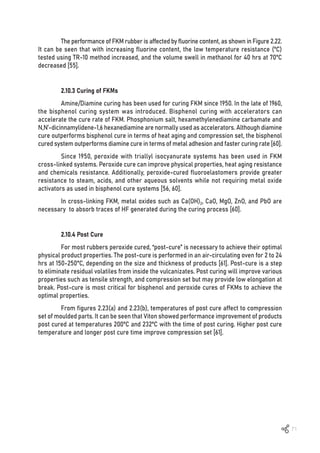 71
The performance of FKM rubber is affected by fluorine content, as shown in Figure 2.22.
It can be seen that with increasing fluorine content, the low temperature resistance (ºC)
tested using TR-10 method increased, and the volume swell in methanol for 40 hrs at 70ºC
decreased [55].
2.10.3 Curing of FKMs
Amine/Diamine curing has been used for curing FKM since 1950. In the late of 1960,
the bisphenol curing system was introduced. Bisphenol curing with accelerators can
accelerate the cure rate of FKM. Phosphonium salt, hexamethylenediamine carbamate and
N,N’-dicinnamylidene-1,6 hexanediamine are normally used as accelerators. Although diamine
cure outperforms bisphenol cure in terms of heat aging and compression set, the bisphenol
cured system outperforms diamine cure in terms of metal adhesion and faster curing rate [60].
Since 1950, peroxide with triallyl isocyanurate systems has been used in FKM
cross-linked systems. Peroxide cure can improve physical properties, heat aging resistance
and chemicals resistance. Additionally, peroxide-cured fluoroelastomers provide greater
resistance to steam, acids, and other aqueous solvents while not requiring metal oxide
activators as used in bisphenol cure systems [56, 60].
In cross-linking FKM, metal oxides such as Ca(OH)2, CaO, MgO, ZnO, and PbO are
necessary to absorb traces of HF generated during the curing process [60].
2.10.4 Post Cure
For most rubbers peroxide cured, “post-cure” is necessary to achieve their optimal
physical product properties. The post-cure is performed in an air-circulating oven for 2 to 24
hrs at 150-250°C, depending on the size and thickness of products [61]. Post-cure is a step
to eliminate residual volatiles from inside the vulcanizates. Post curing will improve various
properties such as tensile strength, and compression set but may provide low elongation at
break. Post-cure is most critical for bisphenol and peroxide cures of FKMs to achieve the
optimal properties.
From figures 2.23(a) and 2.23(b), temperatures of post cure affect to compression
set of moulded parts. It can be seen that Viton showed performance improvement of products
post cured at temperatures 200ºC and 232ºC with the time of post curing. Higher post cure
temperature and longer post cure time improve compression set [61].
 