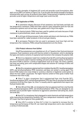 73
Tensile strengths of bisphenol AF-cured and peroxide-cured formulations after
post-cure at 200ºC are shown in Figure 2.24. It can be seen that tensile strength of products
enhanced after post-curing. All products show higher %improvement in biphenyl cured than
peroxide cured at higher temperature and longer post cured time [61].
2.10.5 Application of FKMs
 In automotive industry: Because of fuel resistance, low fluid leaks and high and
low temperature resistance, FKMs have been used for many automotive parts for fuel and
combustion systems such as fuel hose, seal, gasket and O-ring of the engine.
 In chemical plants; FKMs have been used for gaskets and seals because of high
resistance to petrochemicals, steam, acids, and bases.
 In oil & gas drilling processes; fluids contain petroleum and chemicals so, FKMs
have been selected for rubber products in the oil and gas industry.
 In aerospace; Polymers that are used in aerospace must have high and low
temperature flex resistance, FKMs and perfluoroelastomers are the choice.
2.10.6 Product reference from DuPont
Viton® fluoroelastomers are classified as A, B, or F based on their fluid and chemical
resistance. Fluid resistance varies with fluorine content in the polymer, which is decided by
the types and relative contents of copolymerized monomers that compose the polymer [62].
Viton A is a dipolymer made from vinylidene fluoride (VF2) and hexafluoropropylene
(HFP). It is commonly used in injection molding, extrusion and solution coating. Furthermore,
this kind of FKM is used for a variety of applications such as O-rings, roll covers, gaskets,
fuel hose and tubing, parts with complicated shapes and solution for coatings of tanks and
fabrics [62-64].
VitonBisaterpolymerpolymerizedfromvinylidenefluoride(VF2),hexafluoropropylene
(HFP), and tetrafluoroethylene (TFE) monomers and does not contain a curing agent. This
kind of FKM needs to be cross-linked or cured by a diamine or bisphenol cured system to
obtain the final rubber vulcanizate. The higher fluorine content of Viton gives it better fluid
resistance than Viton A [62].
 Viton F is also a terpolymer that is polymerized from vinyl fluoride (VF2),
hexafluoropropylene (HFP), and tetrafluoroethylene (TFE) like Viton B, but gives the best fluid
resistance of all the Viton types. So, Viton F is usually used for applications that require low
fluid permeation [62].
 Viton GB and Viton GBL are terpolymers that are polymerized from vinyl fluoride
(VF2), hexafluoropropylene (HFP), and tetrafluoroethylene (TFE). They are designed to use
peroxide cure to provide higher resistance to aggressive automotive lubricating oils, steam
and acids [62].
Viton GLT is a terpolymer that is designed to resist chemicals and high temperature
while improving low temperature flexibility. GLT has a temperature resistance range 8ºC to
12ºC lower than that of general Viton grades [62].
 Viton GFLT is similar to Viton GLT in that it is reported to increase the low
temperature performance of Viton GF, can resist high temperature and is also resistant to
a variety of chemicals [62].
 