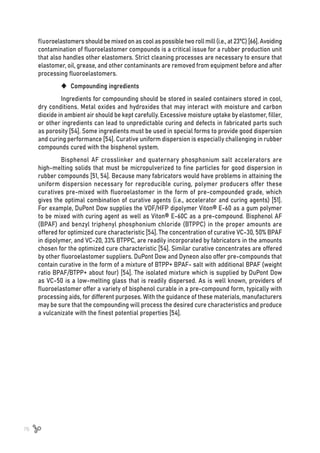 76
fluoroelastomers should be mixed on as cool as possible two roll mill (i.e., at 23ºC) [66]. Avoiding
contamination of fluoroelastomer compounds is a critical issue for a rubber production unit
that also handles other elastomers. Strict cleaning processes are necessary to ensure that
elastomer, oil, grease, and other contaminants are removed from equipment before and after
processing fluoroelastomers.
	
‹ Compounding ingredients
Ingredients for compounding should be stored in sealed containers stored in cool,
dry conditions. Metal oxides and hydroxides that may interact with moisture and carbon
dioxide in ambient air should be kept carefully. Excessive moisture uptake by elastomer, filler,
or other ingredients can lead to unpredictable curing and defects in fabricated parts such
as porosity [54]. Some ingredients must be used in special forms to provide good dispersion
and curing performance [54]. Curative uniform dispersion is especially challenging in rubber
compounds cured with the bisphenol system.
Bisphenol AF crosslinker and quaternary phosphonium salt accelerators are
high-melting solids that must be micropulverized to fine particles for good dispersion in
rubber compounds [51, 54]. Because many fabricators would have problems in attaining the
uniform dispersion necessary for reproducible curing, polymer producers offer these
curatives pre-mixed with fluoroelastomer in the form of pre-compounded grade, which
gives the optimal combination of curative agents (i.e., accelerator and curing agents) [51].
For example, DuPont Dow supplies the VDF/HFP dipolymer Viton® E-60 as a gum polymer
to be mixed with curing agent as well as Viton® E-60C as a pre-compound. Bisphenol AF
(BPAF) and benzyl triphenyl phosphonium chloride (BTPPC) in the proper amounts are
offered for optimized cure characteristic [54]. The concentration of curative VC-30, 50% BPAF
in dipolymer, and VC-20, 33% BTPPC, are readily incorporated by fabricators in the amounts
chosen for the optimized cure characteristic [54]. Similar curative concentrates are offered
by other fluoroelastomer suppliers. DuPont Dow and Dyneon also offer pre-compounds that
contain curative in the form of a mixture of BTPP+ BPAF- salt with additional BPAF (weight
ratio BPAF/BTPP+ about four) [54]. The isolated mixture which is supplied by DuPont Dow
as VC-50 is a low-melting glass that is readily dispersed. As is well known, providers of
fluoroelastomer offer a variety of bisphenol curable in a pre-compound form, typically with
processing aids, for different purposes. With the guidance of these materials, manufacturers
may be sure that the compounding will process the desired cure characteristics and produce
a vulcanizate with the finest potential properties [54].
 