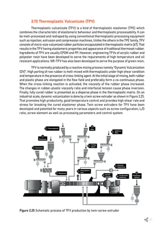 77
2.11) Thermoplastic Vulcanizate (TPV)
Thermoplastic vulcanizate (TPV) is a kind of thermoplastic elastomer (TPE) which
combines the characteristic of elastomeric behaviour and thermoplastic processability. It can
be melt-processed and reshaped by using conventional thermoplastic processing equipment
such as injection, extrusion and compression machines. Unlike the others in the TPE family, TPV
consistsofmicro-sizevulcanizedrubberparticlesencapsulatedinthermoplasticmatrix[67].That
results in the TPV having elastomeric properties and appearance of traditional thermoset rubber.
Ingredients of TPV are usually EPDM and PP. However, engineering TPVs of acrylic rubber and
polyester resin have been developed to serve the requirements of high temperature and oil
resistant applications. NR-TPV has also been developed to serve the purpose of green resin.
TPV is normally produced by a reactive mixing process namely “Dynamic Vulcanization
(DV)”. High porting of raw rubber is melt-mixed with thermoplastic under high shear condition
and temperature in the presence of cross-linking agent. At the initial stage of mixing, both rubber
and plastic phase are elongated in the flow field and preferably form a co-continuous phase.
When the cross-linking reaction is activated, the viscosity of the rubber phase increased.
The changes in rubber-plastic viscosity ratio and interfacial tension cause phase inversion.
Finally, fully cured rubber is presented as a disperse phase in the thermoplastic matrix. On an
industrial scale, dynamic vulcanization is done by a twin screw extruder as shown in Figure 2.25.
That promotes high productivity, good temperature control and provides high shear rate and
stress for breaking the cured elastomer phase. Twin screw extruders for TPV have been
developed and patented for many years in various aspects such as screw configuration, L/D
ratio, screw element as well as processing parameters and control system.
Figure 2.25 Schematic process of TPV production by twin-screw extruder
 