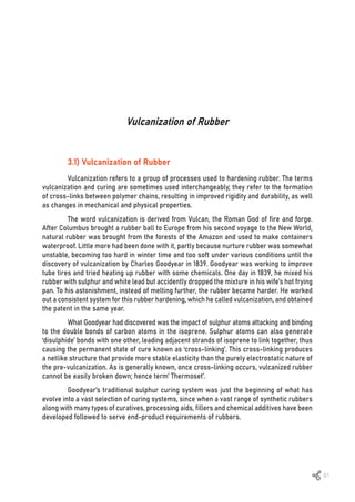 81
Vulcanization of Rubber
3.1) Vulcanization of Rubber
Vulcanization refers to a group of processes used to hardening rubber. The terms
vulcanization and curing are sometimes used interchangeably; they refer to the formation
of cross-links between polymer chains, resulting in improved rigidity and durability, as well
as changes in mechanical and physical properties.
The word vulcanization is derived from Vulcan, the Roman God of fire and forge.
After Columbus brought a rubber ball to Europe from his second voyage to the New World,
natural rubber was brought from the forests of the Amazon and used to make containers
waterproof. Little more had been done with it, partly because nurture rubber was somewhat
unstable, becoming too hard in winter time and too soft under various conditions until the
discovery of vulcanization by Charles Goodyear in 1839. Goodyear was working to improve
tube tires and tried heating up rubber with some chemicals. One day in 1839, he mixed his
rubber with sulphur and white lead but accidently dropped the mixture in his wife’s hot frying
pan. To his astonishment, instead of melting further, the rubber became harder. He worked
out a consistent system for this rubber hardening, which he called vulcanization, and obtained
the patent in the same year.
What Goodyear had discovered was the impact of sulphur atoms attacking and binding
to the double bonds of carbon atoms in the isoprene. Sulphur atoms can also generate
‘disulphide’ bonds with one other, leading adjacent strands of isoprene to link together, thus
causing the permanent state of cure known as ‘cross-linking’. This cross-linking produces
a netlike structure that provide more stable elasticity than the purely electrostatic nature of
the pre-vulcanization. As is generally known, once cross-linking occurs, vulcanized rubber
cannot be easily broken down; hence term’ Thermoset’.
Goodyear’s traditional sulphur curing system was just the beginning of what has
evolve into a vast selection of curing systems, since when a vast range of synthetic rubbers
along with many types of curatives, processing aids, fillers and chemical additives have been
developed followed to serve end-product requirements of rubbers.
 