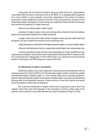 83
Cross-links with more than two sulphur atoms are referred to as ‘Sx’ (polysulphidic
cross-links). With the action of heat (at as low as 90-100ºC), ‘Sx’ is desulphurated to generate
di or mono sulfidic or poly-sulphidic cross-links, depending on the amount of sulphur,
accelerators used, temperature, pressure and time in the curing process, As shown in the
following examples, the degree of cross-linking has a significant impact on both the physical
and mechanical properties of rubber produced:
• More cross-linking makes rubber harder
• Number of sulphur atoms in the cross-linking chains affects the thermal stability,
physical and mechanical properties of rubber produced.
• Longer cross-links, with a high number of sulphur atoms, give the rubber improved
elongation, but poor weathering resistance and compression set.
•Hightemperaturevulcanizationwithhighamountsofsulphurcancausesulphurbloom
• Polymer with high level of allyl or unsaturation exhibit higher level vulcanization rate.
• In some exceptional cases, terminal vinyl unsaturation as in high-vinyl BR has a low
reactivity toward sulphur vulcanization which hardly affects CR because the Cl attaches to the
C=C unsaturated site. Halogenation of IIR to XIIR results in an enhanced reactivity towards
sulphur vulcanization with BIIR being more reactive than CIIR.
3.2.1 Mechanism of sulphur vulcanization
Elementary sulphur has a cyclic eight atom molecule at normal temperature with an
average energy of S-S bond of 252 kJ.mol-1
[3]. Naturally, sulphur exists in two forms, soluble
and insoluble sulphur. Soluble sulphur is in the rhombic state and can partially dissolve in
polymer whereas insoluble sulphur is amorphous. Soluble sulphur can easily cause blooming
because after it has dissolved in polymer, it does not form a cross-link reaction and comes
out to the polymer surface later as blooming.
The cross-link mechanism of sulphur starts from S8 opening its ring to form free
radicals, which then react with hydrogen at the secondary or tertiary carbon atom of the
polymer chains and form cross-links between two chains of polymers (Figure 3.3) [4].
 