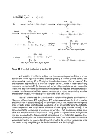 84
Figure 3.3 Cross-link mechanism of sulphur [4]
Vulcanization of rubber by sulphur is a time-consuming and inefficient process.
Sulphur and rubber hydrocarbon react chemically mostly at the C=C (double bonds), with
each cross-link requiring 40 to 55 sulphur atoms (in the absence of an accelerator). The
process takes approximately 5 hours to complete at 140ºC, which is inefficient by any
manufacturing standards [1]. Furthermore, vulcanized rubber products are also susceptible
to oxidative degradation and lack of the mechanical properties required for rubber products.
Moreover, accelerators, which later became components of rubber compounding formulae
and research subjects, were developed to overcome these limitations.
Table 3.1 summarizes the classification of vulcanization systems as conventional
(CV), semi-efficient (semi-EV), and efficient (EV) system depending on the level of sulphur
and accelerator-to-sulphur ratio [1, 4]. For EV vulcanization, it contains more monosulphidic
and a few poly- and di-sulphidic cross-links (Table 3.2) are preferred for better heat stability,
lower compression set, longer resist reversion, thermal aging and over-cured [1, 4]. In
comparison to the polysulphide predominant network (i.e., ~95% polysulphidic cross-links,
Table 3.2), a high accelerator/sulphur ratio curing system is required to offer a longer cure
time and a product with a high number of monosulphide cross-linking for reversion time.
Furthermore, the sulphur concentration to accelerator moiety concentration ratio for semi-EV
vulcanization is all in the intermediate (Table 3.1), which is the excellent compromise since
they have a strong unaged fatigue life that is maintained after heat aging [1].
 