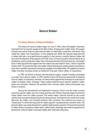 7
Natural Rubber
1.1) Early History of Natural Rubber
The history of natural rubber began on June 11, 1496, when Christopher Columbus
returned from his second voyage to the West Indies, bringing back rubber balls. The people
of South and central America used natural rubber to make balls, containers, and shoes. They
called the rubber tree ‘Caoutchouc’, or the weeping tree. While the Spanish observed that
a rubber ball had a very good bounce property, it was merely a novelty. Natural rubber did
not catch the attention of Europeans until 1765, when a French scientist, Charles Marie de la
Condamine, went to study the rubber tree in the dense forests of Central America. He brought
back a milky liquid that he tapped from the rubber tree and called it “latex”, which in Spanish
means “milk.” He converted latex into rubber sheets that became widely used by scientists to
cover their scientific instruments during sea voyages to the West Indies. Throughout its history,
rubber has been variously known as elastomer, tree gum, Indian rubber, or caoutchouc.
In 1770, the British scientist who discovered oxygen, Joseph Priestley, developed
an eraser from natural rubber. In 1799, Antoine France de Fourcroy discovered to dissolve
natural rubber in turpentine, and later on Samuel Peal applied this technique to coat natural
rubber on leather, cloth, and paper. These coated materials were used for soldiers’ rubber
boots and raincoats. However, the products had a strong rubber smell and became very
sticky in summer.
During the seventeenth and eighteenth centuries, Brazil was the major country
exporting natural rubber, but not in large quantity until Thomas Hancock began to grind the
waste rubber from his rubber process. The waste rubber could be minced up very small
and the heat was generated during the grinding process. He found that he could more easily
fabricate the rubber into finished products after grinding. This method was known as
“mastication” In which the long chain of rubber polymer was ground into a shorter chain. The
ground rubber was easily dissolved in naphtha (hydrocarbon solvent). Thomas Hancock built
a rubber factory to produce rubber belts, rubber boots, stockings and medical equipment as
demand for natural rubber increased rapidly after Hancock’s discovery.
 