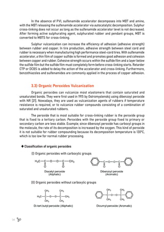 94
(I) Organic peroxides with carboxylic groups
(II) Organic peroxides without carboxylic groups
	
‹Classification of organic peroxides
In the absence of PVI, sulfenamide accelerator decomposes into MBT and amine,
with the MBT releasing the sulfenamide accelerator via autocatalytic decomposition. Sulphur
cross-linking does not occur as long as the sulfenamide accelerator level is not decreased.
After forming active sulphurating agent, sulphurated rubber and pendant groups, MBT is
converted to MBTS for cross-linking.
Sulphur vulcanization can increase the efficiency of adhesion (adhesive strength)
between rubber and copper. In tire production, adhesive strength between steel cord and
rubber is necessary when manufacturing high performance steel-cord tires. With sulfenamide
accelerator, a thin film of copper sulfide is formed and promotes good adhesion and cohesion
between copper and rubber. Cohesive strength occurs within the sulfide film and a layer below
the sulfide film but the sulfide film must completely form before cross-linking starts. Retarder
CTP or DCBS is added to delay the action of the accelerator and cross-linking. Furthermore,
benzothiazoles and sulfenamides are commonly applied in the process of copper adhesion.
3.3) Organic Peroxides Vulcanization
Organic peroxides can vulcanize most elastomers that contain saturated and
unsaturated bonds. They were first used in 1915 by Ostromyslenskij using dibenzoyl peroxide
with NR [21]. Nowadays, they are used as vulcanization agents of rubbers if temperature
resistance is required, or to vulcanize rubber compounds consisting of a combination of
saturated and unsaturated rubbers.
The peroxide that is most suitable for cross-linking rubber is the peroxide group
that is fixed to a tertiary carbon. Peroxides with the peroxide group fixed to primary or
secondary carbon are less stable. Example; since dibenzoyl peroxide has carboxyl groups in
the molecule, the rate of its decomposition is increased by the oxygen. This kind of peroxide
it is not suitable for rubber compounding because its decomposition temperature is 130ºC,
which is too low for normal rubber processing.
 