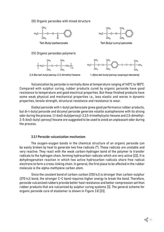 95
(III) Organic peroxides with mixed structure
(IV) Organic peroxides polymeric
Vulcanization by peroxide is normally done at temperature ranging of 140ºC to 180ºC.
Compared with sulphur curing, rubber products cured by organic peroxide have good
resistance to temperature and good electrical properties. But these finished products have
some weak physical and mechanical properties i.e., less elastic and worse in dynamic
properties, tensile strength, structural resistance and resistance to wear.
Dialkyl peroxide with t-butyl perbenzoate gives good performance rubber products,
but di-t-butyl peroxide and dicumyl peroxide generate volatile acetophenone with its strong
odor during the process. 1,1-bis(t-butylperoxy)-3,3,5-trimethylcyclo-hexane and 2,5-dimethyl-
2-5-bis(t-butyl-peroxy) hexane are suggested to be used to avoid an unpleasant odor during
the process.
3.3.1 Peroxide vulcanization mechanism
The oxygen-oxygen bonds in the chemical structure of an organic peroxide can
be easily broken by heat to generate two free radicals (*). These radicals are unstable and
very reactive. They react with the weak carbon-hydrogen bond of the polymer to transfer
radicals to the hydrogen chain, forming hydrocarbon radicals which are very active [22]. It is
dehydrogenation reaction in which two active hydrocarbon radicals share free radical
electrons to form a cross-linking chain. In general, the first place to be affected in the rubber
molecule is the alpha-methylene carbon atom.
Since the covalent bond of carbon-carbon (350 kJ) is stronger than carbon-sulphur
(270 kJ) bond, the stronger C-C bond requires higher energy to break the bond. Therefore,
peroxide vulcanized rubbers provide better heat resistance and better compression set than
rubber products that are vulcanized by sulphur curing systems [3]. The general scheme for
organic peroxide cure of elastomer is shown in Figure 3.8 [23].
 