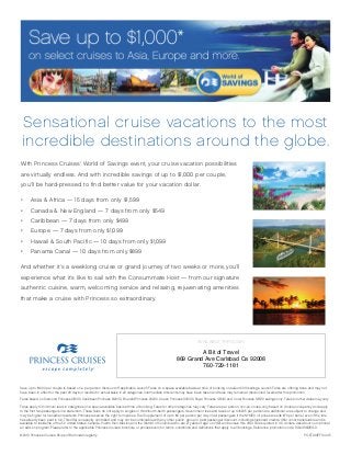 Save up to $1000 per couple is based on a per person discount off applicable Launch Fares on a space available basis at time of booking on select 2010 sailings. Launch Fares are offering fares and may not
have been in effect for the past 90 days or resulted in actual sales in all categories. Intermediate discounts may have been taken and fares may remain at discounted levels after this promotion.
Fares based on Diamond Princess 9/18/10, Caribbean Princess 8/28/10, Emerald Princess 9/12/10, Ocean Princess 10/13/10, Royal Princess 12/9/10 and Coral Princess 12/5/10 sailings only. Fares for other dates may vary.
Fares apply to minimum lead-in categories on a space-available basis at time of booking. Fares for other categories may vary. Fares are per person, non-air, cruise-only, based on double occupancy and apply
to the first two passengers in a stateroom. These fares do not apply to singles or third/fourth-berth passengers. Government fees and taxes of up to $205 per person are additional, are subject to change and
may be higher for Canadian residents. Princess reserves the right to impose a Fuel Supplement of up to $9 per person per day on all passengers if the NYMEX oil price exceeds $70 per barrel, even if the fare
has already been paid in full. This offer is capacity controlled and may not be combinable with any other public, group or past passenger discount, including shipboard credits. Offer is not transferable and is
available to residents of the 50 United States, Canada, Puerto Rico, Mexico and the District of Columbia who are 21 years of age or older and receive this offer. Fares quoted in U.S. dollars. Ask about our optional
air add-on program. Please refer to the applicable Princess Cruises’ brochure or princess.com for terms, conditions and definitions that apply to all bookings. Reference promotion code: RGA/RGB/RGD.
©2010 Princess Cruises. Ships of Bermudan registry.
With Princess Cruises’ World of Savings event, your cruise vacation possibilities
are virtually endless. And with incredible savings of up to $1,000 per couple,
you’ll be hard-pressed to find better value for your vacation dollar.
•	 Asia & Africa — 15 days from only $1,599
•	 Canada & New England — 7 days from only $549
•	 Caribbean — 7 days from only $499
•	 Europe — 7 days from only $1,099
•	 Hawaii & South Pacific — 10 days from only $1,099
•	 Panama Canal — 10 days from only $899
And whether it’s a weeklong cruise or grand journey of two weeks or more, you’ll
experience what it’s like to sail with the Consummate Host — from our signature
authentic cuisine, warm, welcoming service and relaxing, rejuvenating amenities
that make a cruise with Princess so extraordinary.
Sensational cruise vacations to the most
incredible destinations around the globe.
POSTA10EF10045
AVAILABLE THROUGH:
A Bit of Travel
869 Grand Ave Carlsbad Ca 92008
760-729-1181
 