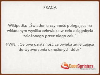 PRACA
Wikipedia: „Świadoma czynność polegająca na
wkładanym wysiłku człowieka w celu osiągnięcia
założonego przez niego celu”
PWN: „Celowa działalność człowieka zmierzająca
do wytworzenia określonych dóbr”
 