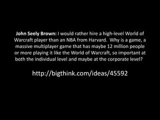 John Seely Brown: I would rather hire a high-level World of
Warcraft player than an NBA from Harvard. Why is a game, a
massive multiplayer game that has maybe 12 million people
or more playing it like the World of Warcraft, so important at
both the individual level and maybe at the corporate level?

        http://bigthink.com/ideas/45592
 