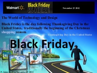 Black Friday
                                              November 23 2012



The World of Technology and Design
Black Friday is the day following Thanksgiving Day in the
United States, traditionally the beginning of the Christmas
shopping season.
                                  Thanksgiving Day in the United States



        Black Friday
P. Anna Paddon November 23 2012
 