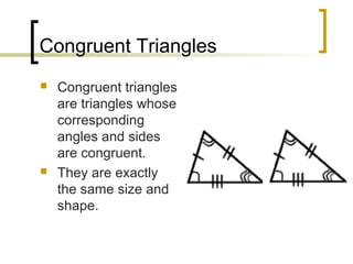 Congruent Triangles
   Congruent triangles
    are triangles whose
    corresponding
    angles and sides
    are congruent.
   They are exactly
    the same size and
    shape.
 