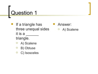 Question 1
   If a triangle has        Answer:
    three unequal sides          A) Scalene
    it is a ______
    triangle.
       A) Scalene
       B) Obtuse
       C) Isosceles
 