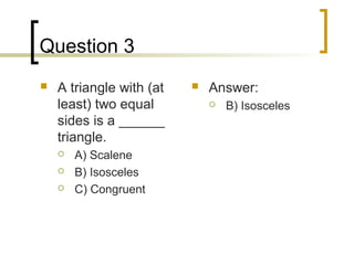 Question 3
   A triangle with (at      Answer:
    least) two equal             B) Isosceles
    sides is a ______
    triangle.
       A) Scalene
       B) Isosceles
       C) Congruent
 