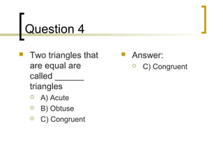Question 4
   Two triangles that      Answer:
    are equal are               C) Congruent
    called ______
    triangles
       A) Acute
       B) Obtuse
       C) Congruent
 