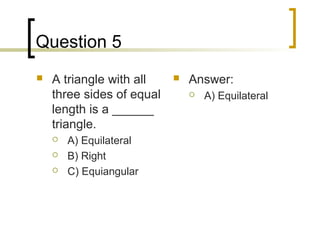 Question 5
   A triangle with all       Answer:
    three sides of equal          A) Equilateral
    length is a ______
    triangle.
       A) Equilateral
       B) Right
       C) Equiangular
 