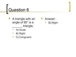 Question 6
   A triangle with an      Answer:
    angle of 90° is a           B) Right
    ______ triangle.
       A) Acute
       B) Right
       C) Congruent
 