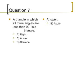 Question 7
   A triangle in which       Answer:
    all three angles are          B) Acute
    less than 90° is a
    ______ triangle.
       A) Right
       B) Acute
       C) Scalene
 
