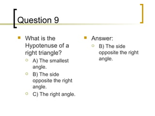 Question 9
   What is the                  Answer:
    Hypotenuse of a                  B) The side
    right triangle?                   opposite the right
       A) The smallest               angle.
        angle.
       B) The side
        opposite the right
        angle.
       C) The right angle.
 