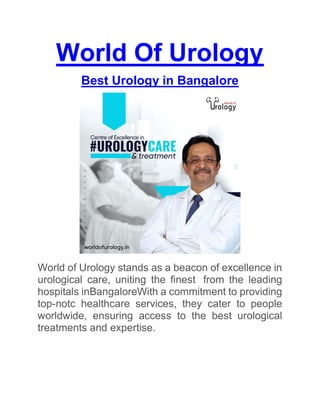 World Of Urology
Best Urology in Bangalore
World of Urology stands as a beacon of excellence in
urological care, uniting the finest from the leading
hospitals inBangaloreWith a commitment to providing
top-notc healthcare services, they cater to people
worldwide, ensuring access to the best urological
treatments and expertise.
 