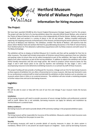 Hertford Museum  
World of Wallace Project 
 
Information for hiring museums 
 
The Project: 
 
We have been awarded £59,000 by Arts Council England Renaissance Strategic Support Fund for this project. 
The project will take the form of a touring exhibition about the naturalist Alfred Russel Wallace, who arrived at 
the Theory of Natural Selection at the same time as but independently of Charles Darwin. Wallace, who grew up 
in  Hertford,  lived  and  worked  in  a  variety  of  places  in  the  UK  and  abroad.    Wallace  travelled  extensively, 
exploring and mapping previously uncharted parts of the Amazon and becoming the world authority on the flora 
and fauna of Malaysia and Indonesia.  The  exhibition, entitled  'The World of  Wallace', will examine  how the 
places where Wallace lived and worked informed his groundbreaking discoveries in the field of natural history, 
from Hertford where he 'first obtained a rudimentary acquaintance with my fellow creatures and with nature' to 
the Malay Archipelago.  
 
The exhibition will be on display at Hertford Museum for 4 months and then will be available for free hire to 
other museums. The project will include conservation of Victorian natural history specimens from our collection 
and packing crates to ensure they can be safely transported as part of the exhibition. We hope to offer other 
objects from other institutions as part of the touring exhibition. In addition to objects the exhibition will include 
family friendly interactives and text and image panels. We intend to produce school resource boxes for Key 
stages  3  and  4  with  lesson  plans  to  be  used  by  teachers  and  workshops  for  key  stages  1  and  2  with 
accompanying resources to be delivered at exhibiting museums or as outreach by staff of those museums.  
 
The project funding will also provide a funding pot for insurance, mileage and van hire for borrowing museums 
as these aspects of exhibition hire are often a financial barrier to many museums. We have also factored in costs 
for our professional curatorial staff to install and deinstall the exhibition at other locations such as volunteer run 
museums where there is little or no curatorial presence.  The exhibition will also include a marketing template 
to further reduce time and cost to borrowing museums.  
 
Logistics: 
 
Transit: 
We  will  be  able  to  cover  or  help  with  the  cost  of  van  hire  and  mileage  if  your  museum  meets  the  bursary 
criteria. 
 
Installation: 
All borrowing museums will need to provide assurance of secure storage facilities and professional curatorial 
staff  to  install.  Where  this  is  not  available,  borrowing  museums  can  apply  for  delivery  and  installation  by 
Hertford Museum's curatorial team.  
 
Gallery conditions: 
Borrowing museums will need to provide details of RH and temp readings in the proposed exhibition space. 
 
Insurance: 
The hiring museum will be responsible for insurance of the exhibition. Museums unable to meet insurance costs 
can apply for funding from the project to cover this.  
 
Security: 
All  borrowing  museums  will  need  to  provide  details  of  security  measures  in  place.  An  alarm  system  is 
mandatory. Where CCTV is not present we would request an invigilator.  Cases used by borrowing museums 
 