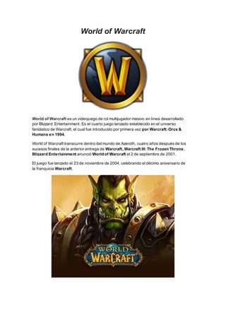 World of Warcraft
World of Warcraft es un videojuego de rol multijugador masivo en línea desarrollado
por Blizzard Entertainment. Es el cuarto juego lanzado establecido en el universo
fantástico de Warcraft, el cual fue introducido por primera vez por Warcraft: Orcs &
Humans en 1994.
World of Warcraft transcurre dentro del mundo de Azeroth, cuatro años después de los
sucesos finales de la anterior entrega de Warcraft, Warcraft III: The Frozen Throne.
Blizzard Entertainment anunció World of Warcraft el 2 de septiembre de 2001.
El juego fue lanzado el 23 de noviembre de 2004, celebrando el décimo aniversario de
la franquicia Warcraft.
 