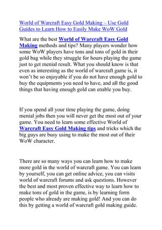 World of Warcraft Easy Gold Making – Use Gold Guides to Learn How to Easily Make WoW Gold<br />What are the best World of Warcraft Easy Gold Making methods and tips? Many players wonder how some WoW players have tons and tons of gold in their gold bag while they struggle for hours playing the game just to get menial result. What you should know is that even as interesting as the world of warcraft game is, it won’t be so enjoyable if you do not have enough gold to buy the equipments you need to have, and all the good things that having enough gold can enable you buy.<br />If you spend all your time playing the game, doing menial jobs then you will never get the most out of your game. You need to learn some effective World of Warcraft Easy Gold Making tips and tricks which the big guys are busy using to make the most out of their WoW character.<br />There are so many ways you can learn how to make more gold in the world of warcraft game. You can learn by yourself, you can get online advice, you can visits world of warcraft forums and ask questions. However the best and most proven effective way to learn how to make tons of gold in the game, is by learning form people who already are making gold! And you can do this by getting a world of warcraft gold making guide.<br />The best of such WoW gold making guides is this one by Hayden Hawke called the secret gold guide. If you want to learn how to start making 600 or more gold every hour you play the world of warcraft game, then go ahead and get a copy of Hayden Hawke’s gold making guide.<br />Click here: World of Warcraft Easy Gold Making, to read more about this guide.<br />