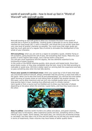 world of warcraft guide - how to level up fast in "World of
Warcraft" with warcraft guide




Warcraft leveling or warcraft guide to allow you increases the level in the world of
warcraft has a rhythm to accelerate. Leveling guide is generally to use by those which
reached the most levels (60 +) with a character, and would like to as quickly raise their
very new level of another character as possible. You must know that zygor guide can
lead has much gold and of a regular flow of article to stimulate the development of the
whole of your character.

Kill everything: when you are sent to a region to complete a quest, whether flying or
kill pumpkins, going beyond the call of duty. Kill everything that moves. Make this your
quests in some regions take longer, but it will be worth a long term.
You will gain more experience and the objects, the two elements essential to the
functioning of power leveling.
In the zones or the REPOP enemies quickly, stick around until looted tomb. Once their
grave booty a grey, or they stop completely drop the loot, move to the field according to
cultivable or quest area. Kill time is better spent on winning both the experience and loot,
so pass something else when the loot falls decline.

Focus your quests in individual areas: when your quest log is full of tasks that lead
you around the world of warcraf, always remember that the journey is more time killer in
the game. When you're less than level 40 and disassembled, you will find this time better
spent focusing on quests zones an and hitting them all before has another domain. In
this ways, you're done maximum and can turn into multiple quests when you make the
long journey back in town, leveling thus effectively and in a timely manner.
Use a guide or from a source such as thottbot.com to draw your best plan of attack
depending on the place where the enemies / quest items, and how they loved ones on
the other.




Stay in yellow: enemies worth murders are yellow and above, and green enemies,
although easy to kill dozens, often experience points and loot, something which is often
inferior to your needs. Some classes, and some play, can remove the occasional orange
or red death, but they take a lot of time and the seeds are not all that you would expect
in terms of experience, these victories may have losses of better quality items.
 