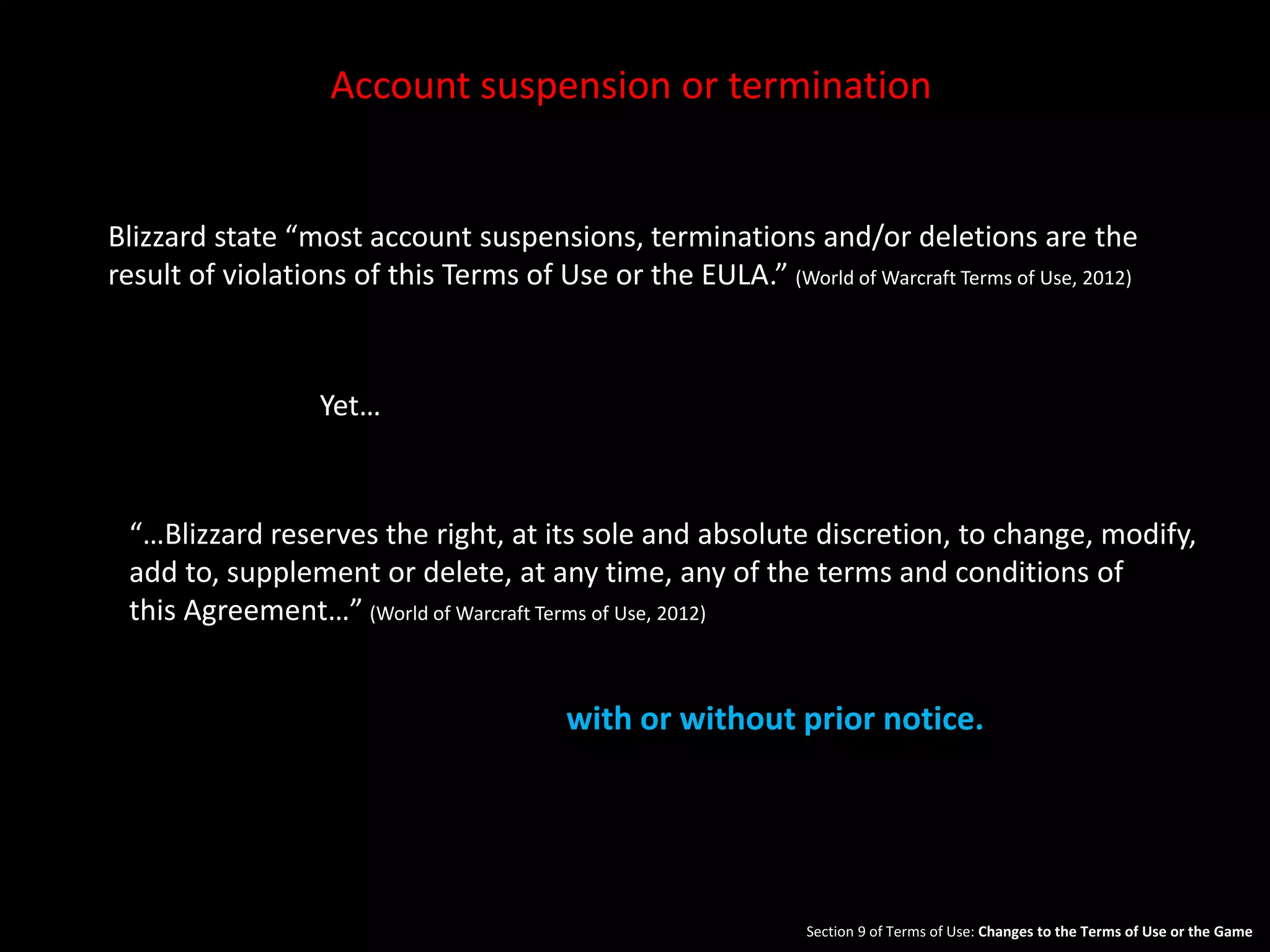 Account suspension or termination 
Blizzard state “most account suspensions, terminations and/or deletions are the 
result of violations of this Terms of Use or the EULA.” (World of Warcraft Terms of Use, 2012) 
Yet… 
“…Blizzard reserves the right, at its sole and absolute discretion, to change, modify, 
add to, supplement or delete, at any time, any of the terms and conditions of 
this Agreement…” (World of Warcraft Terms of Use, 2012) 
with or without prior notice. 
Section 9 of Terms of Use: Changes to the Terms of Use or the Game. 
 