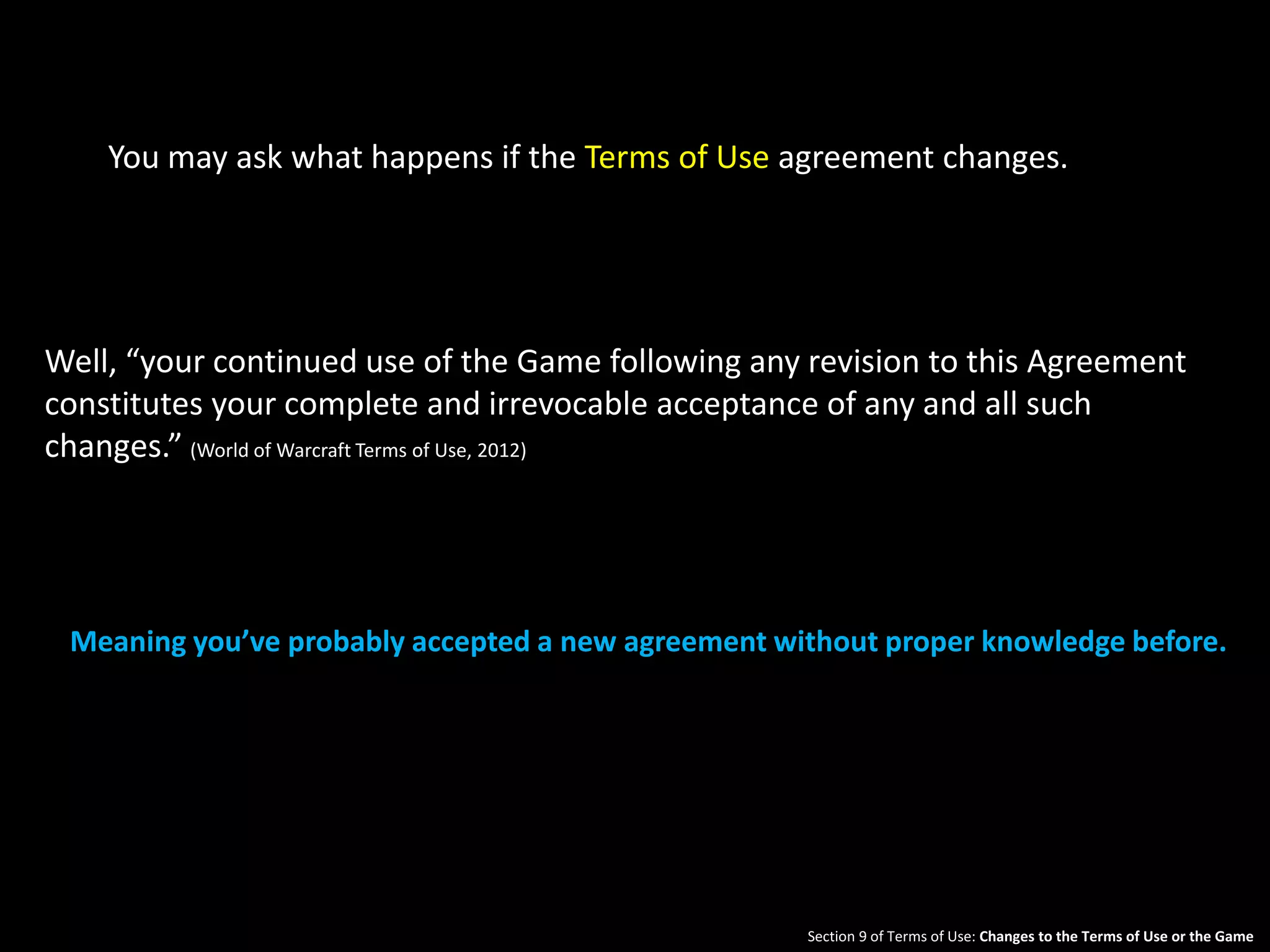 You may ask what happens if the Terms of Use agreement changes. 
Well, “your continued use of the Game following any revision to this Agreement 
constitutes your complete and irrevocable acceptance of any and all such 
changes.” (World of Warcraft Terms of Use, 2012) 
Meaning you’ve probably accepted a new agreement without proper knowledge before. 
Section 9 of Terms of Use: Changes to the Terms of Use or the Game 
 
