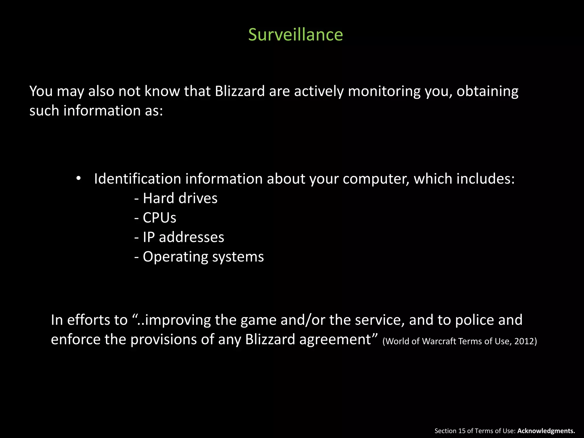 You may also not know that Blizzard are actively monitoring you, obtaining 
such information as: 
• Identification information about your computer, which includes: 
- Hard drives 
- CPUs 
- IP addresses 
- Operating systems 
In efforts to “..improving the game and/or the service, and to police and 
enforce the provisions of any Blizzard agreement” (World of Warcraft Terms of Use, 2012) 
Section 15 of Terms of Use: Acknowledgments. 
Surveillance 
 