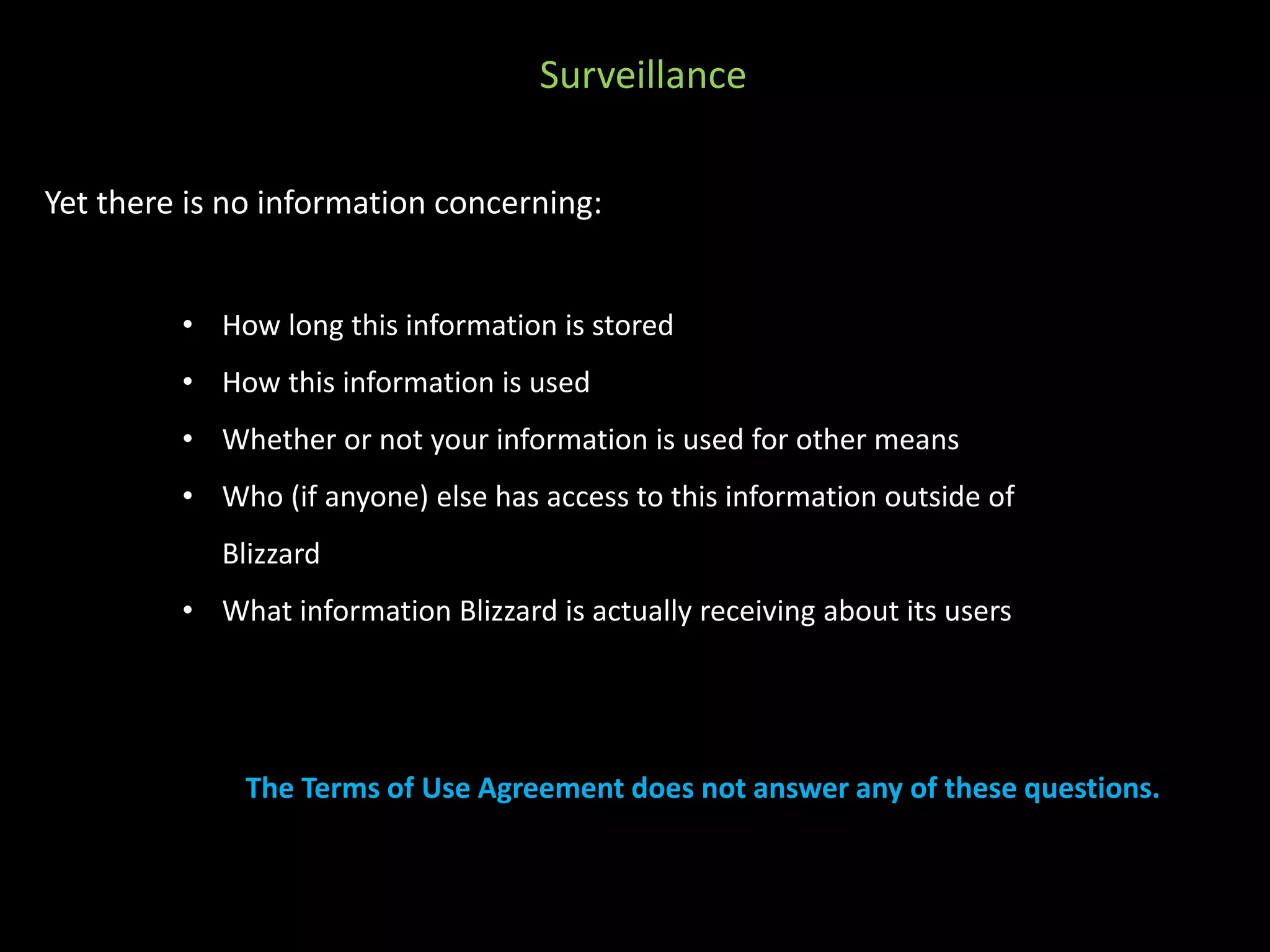 Surveillance 
Yet there is no information concerning: 
• How long this information is stored 
• How this information is used 
• Whether or not your information is used for other means 
• Who (if anyone) else has access to this information outside of 
Blizzard 
• What information Blizzard is actually receiving about its users 
The Terms of Use Agreement does not answer any of these questions. 
 