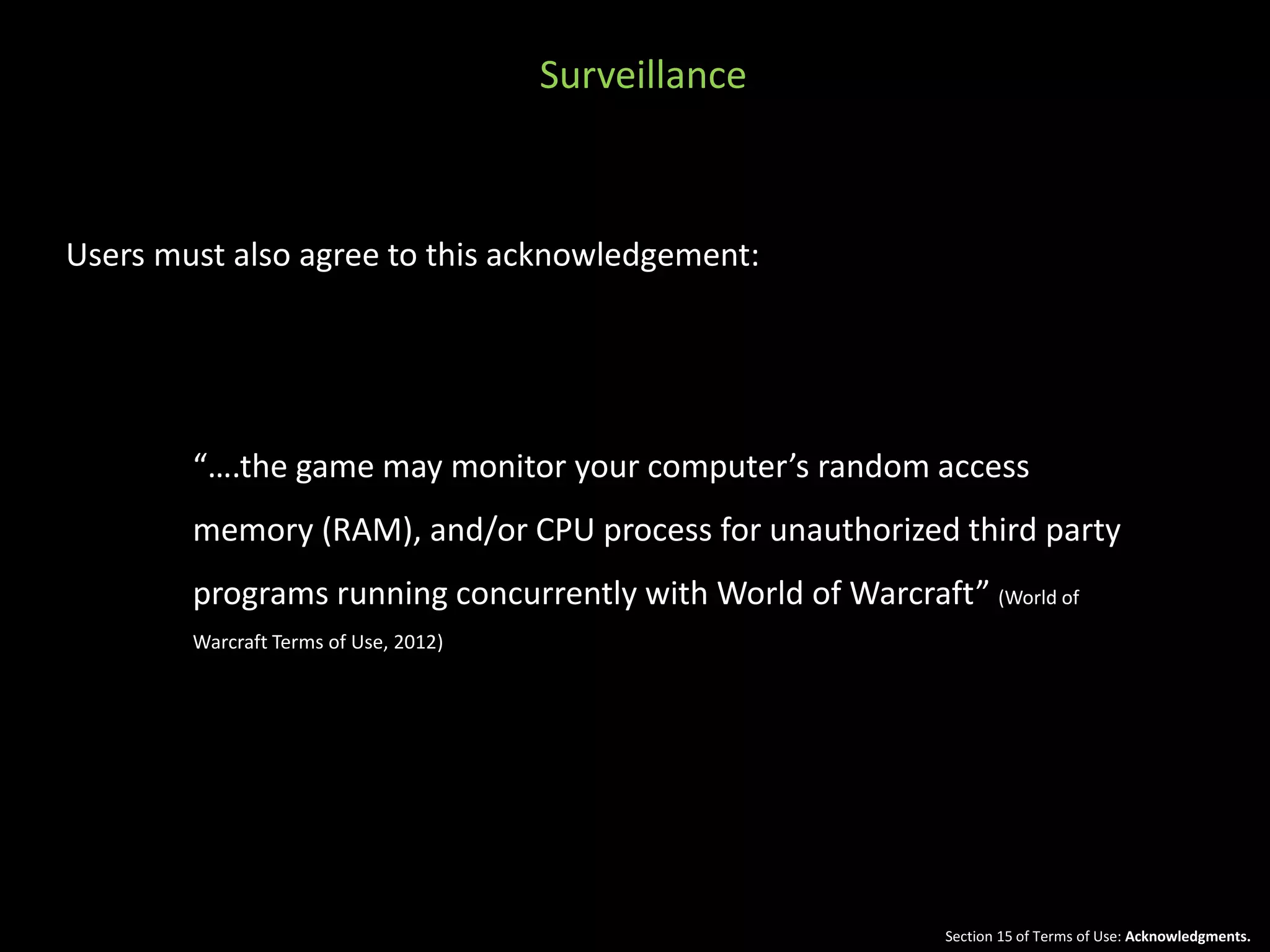Surveillance 
Users must also agree to this acknowledgement: 
“….the game may monitor your computer’s random access 
memory (RAM), and/or CPU process for unauthorized third party 
programs running concurrently with World of Warcraft” (World of 
Warcraft Terms of Use, 2012) 
Section 15 of Terms of Use: Acknowledgments. 
 