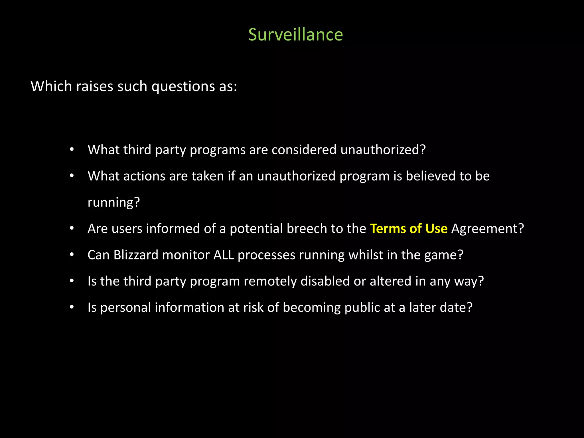 Which raises such questions as: 
Surveillance 
• What third party programs are considered unauthorized? 
• What actions are taken if an unauthorized program is believed to be 
running? 
• Are users informed of a potential breech to the Terms of Use Agreement? 
• Can Blizzard monitor ALL processes running whilst in the game? 
• Is the third party program remotely disabled or altered in any way? 
• Is personal information at risk of becoming public at a later date? 
 