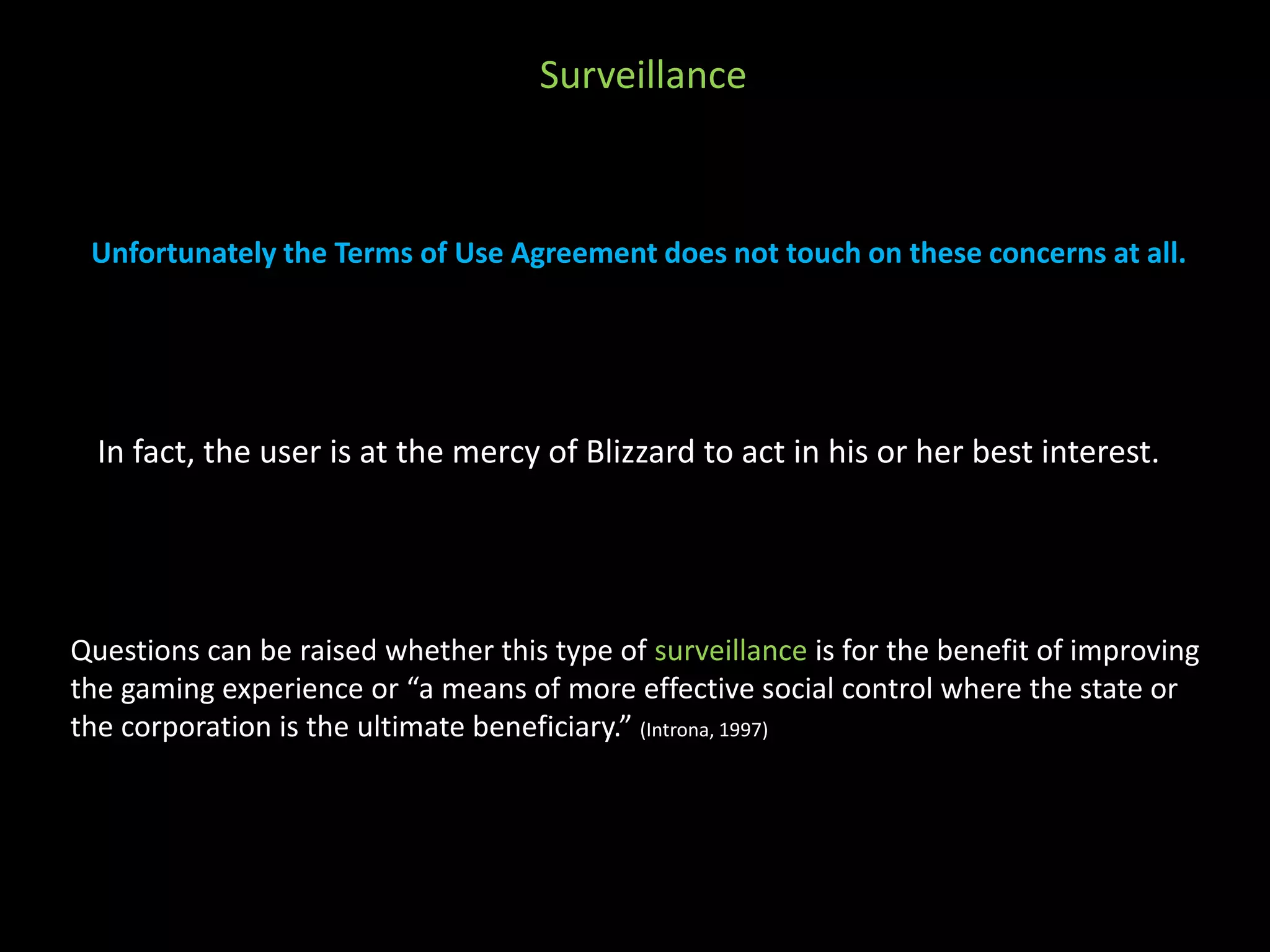 Surveillance 
Unfortunately the Terms of Use Agreement does not touch on these concerns at all. 
In fact, the user is at the mercy of Blizzard to act in his or her best interest. 
Questions can be raised whether this type of surveillance is for the benefit of improving 
the gaming experience or “a means of more effective social control where the state or 
the corporation is the ultimate beneficiary.” (Introna, 1997) 
 