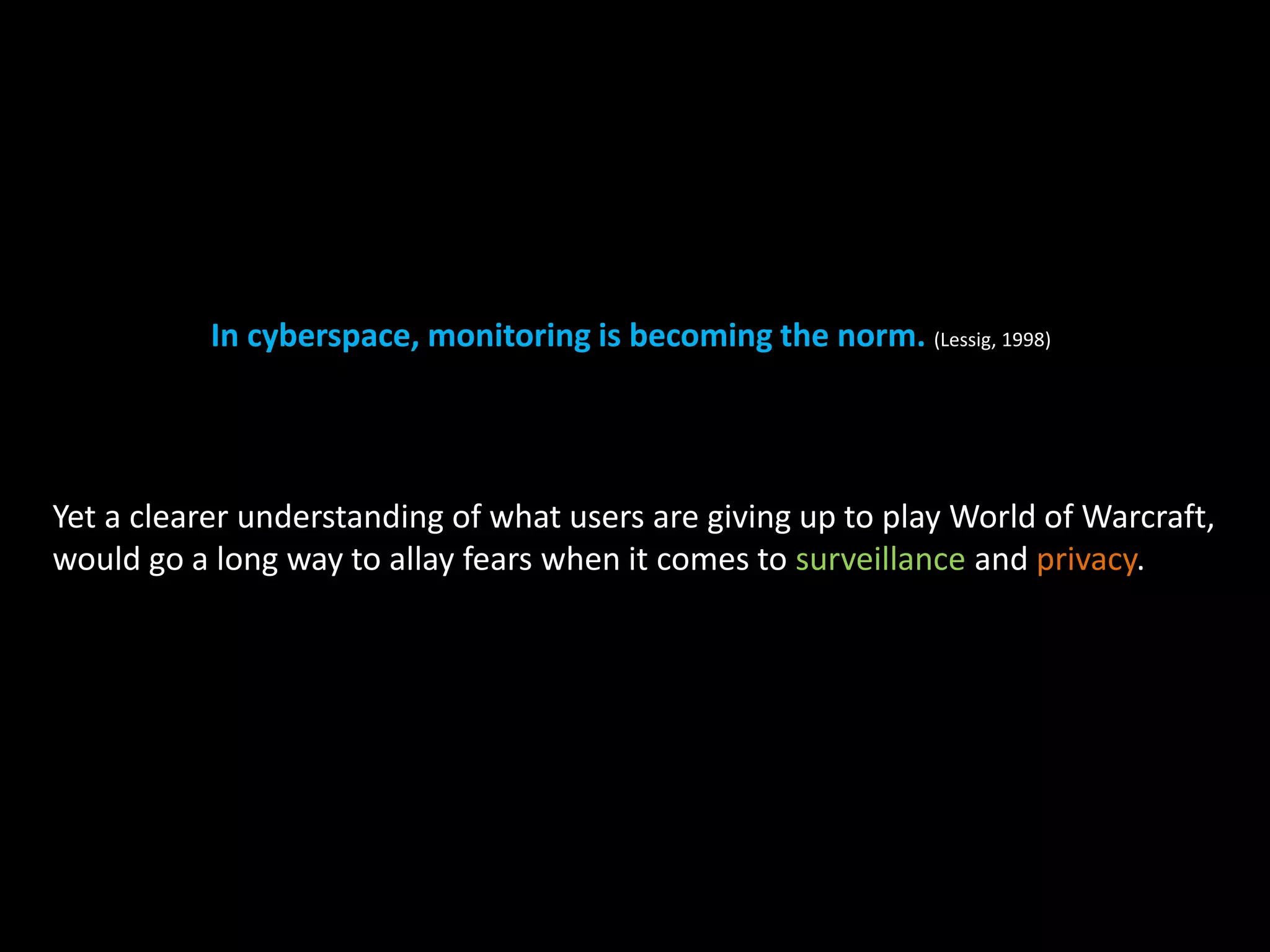 In cyberspace, monitoring is becoming the norm. (Lessig, 1998) 
Yet a clearer understanding of what users are giving up to play World of Warcraft, 
would go a long way to allay fears when it comes to surveillance and privacy. 
 