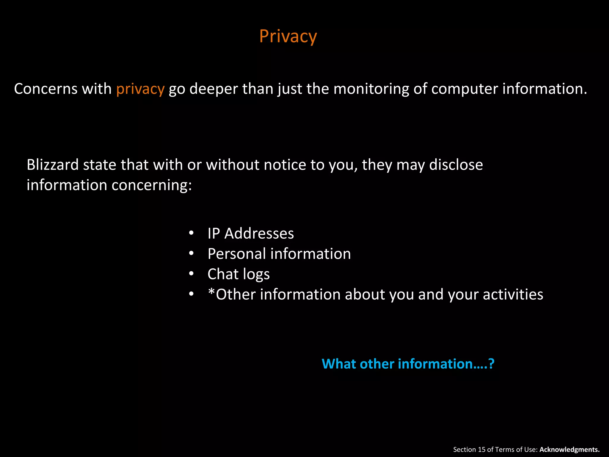 Concerns with privacy go deeper than just the monitoring of computer information. 
Blizzard state that with or without notice to you, they may disclose 
information concerning: 
• IP Addresses 
• Personal information 
• Chat logs 
• *Other information about you and your activities 
What other information….? 
Section 15 of Terms of Use: Acknowledgments. 
Privacy 
 