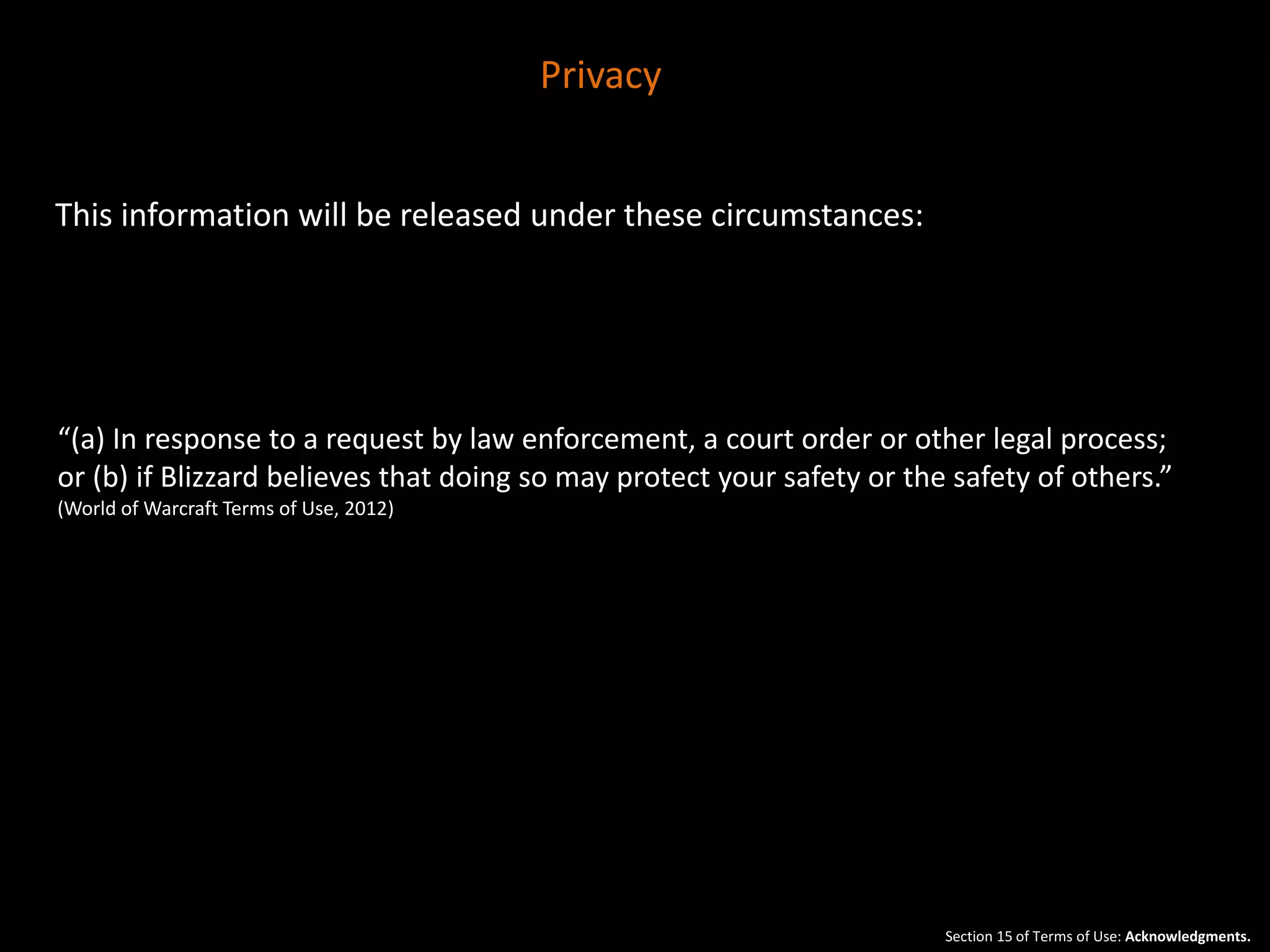 This information will be released under these circumstances: 
“(a) In response to a request by law enforcement, a court order or other legal process; 
or (b) if Blizzard believes that doing so may protect your safety or the safety of others.” 
(World of Warcraft Terms of Use, 2012) 
Section 15 of Terms of Use: Acknowledgments. 
Privacy 
 