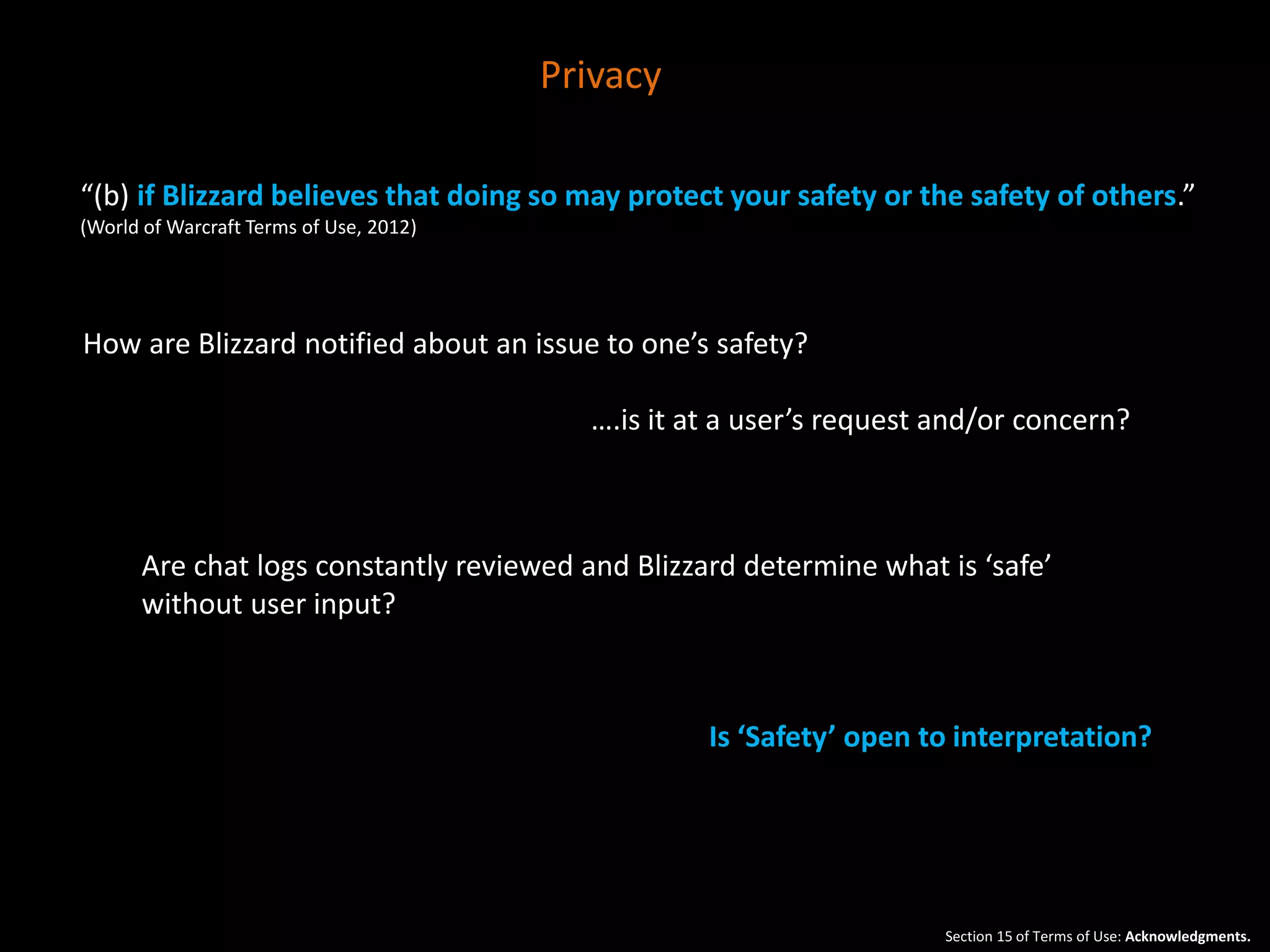 “(b) if Blizzard believes that doing so may protect your safety or the safety of others.” 
(World of Warcraft Terms of Use, 2012) 
How are Blizzard notified about an issue to one’s safety? 
….is it at a user’s request and/or concern? 
Are chat logs constantly reviewed and Blizzard determine what is ‘safe’ 
without user input? 
Is ‘Safety’ open to interpretation? 
Section 15 of Terms of Use: Acknowledgments. 
Privacy 
 