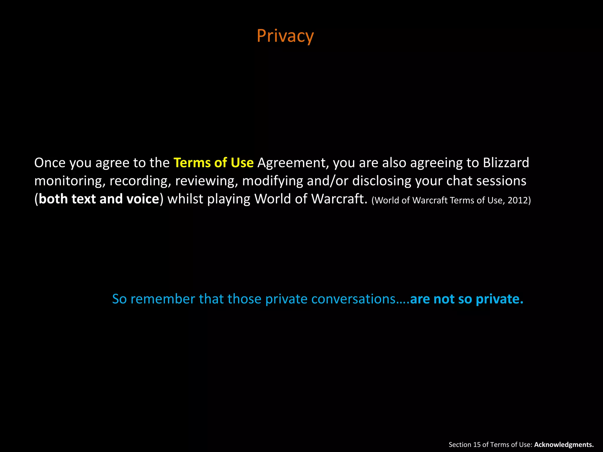 Privacy 
Once you agree to the Terms of Use Agreement, you are also agreeing to Blizzard 
monitoring, recording, reviewing, modifying and/or disclosing your chat sessions 
(both text and voice) whilst playing World of Warcraft. (World of Warcraft Terms of Use, 2012) 
So remember that those private conversations….are not so private. 
Section 15 of Terms of Use: Acknowledgments. 
 