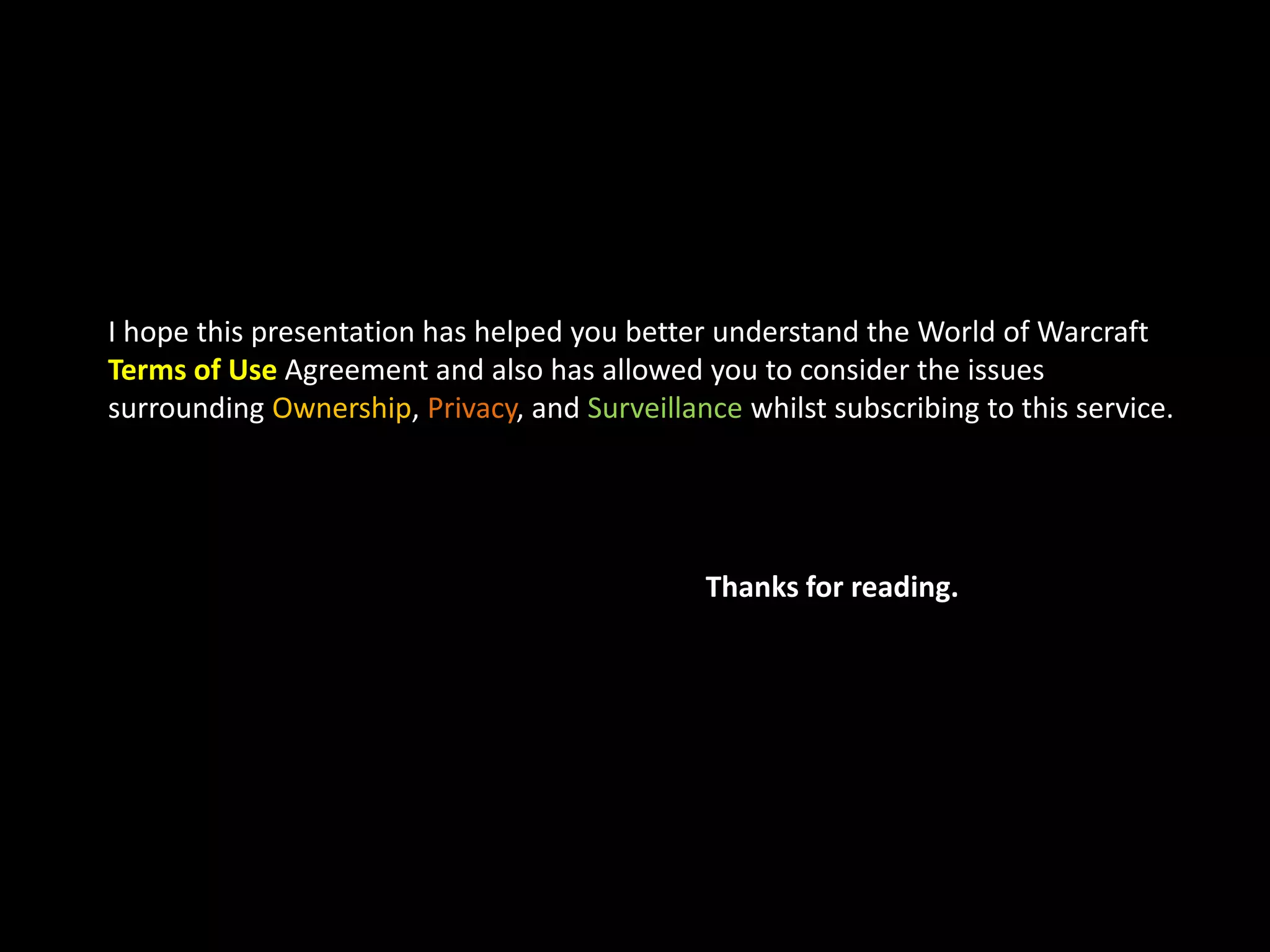 I hope this presentation has helped you better understand the World of Warcraft 
Terms of Use Agreement and also has allowed you to consider the issues 
surrounding Ownership, Privacy, and Surveillance whilst subscribing to this service. 
Thanks for reading. 
 