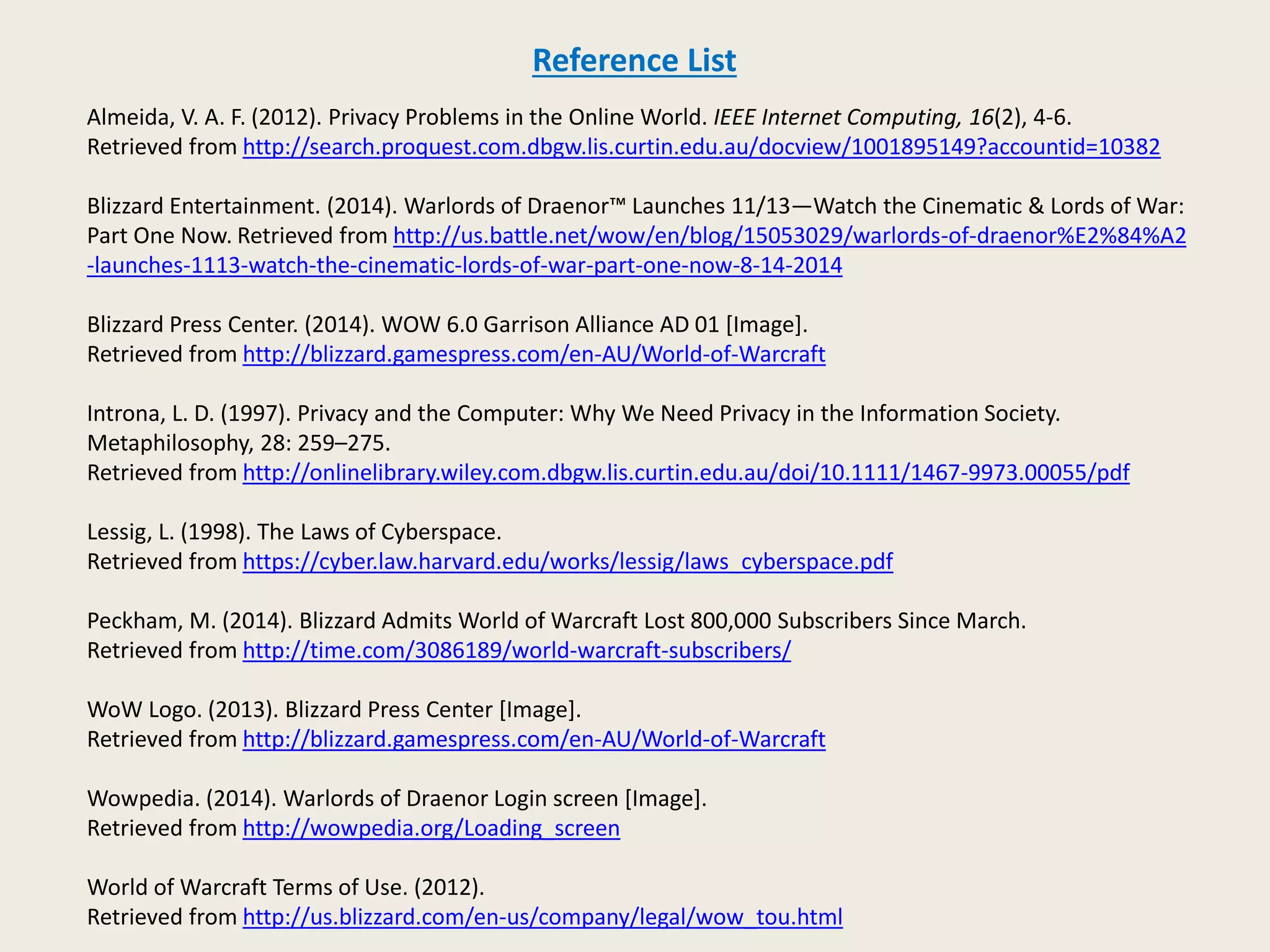 Reference List 
Almeida, V. A. F. (2012). Privacy Problems in the Online World. IEEE Internet Computing, 16(2), 4-6. 
Retrieved from http://search.proquest.com.dbgw.lis.curtin.edu.au/docview/1001895149?accountid=10382 
Blizzard Entertainment. (2014). Warlords of Draenor™ Launches 11/13—Watch the Cinematic & Lords of War: 
Part One Now. Retrieved from http://us.battle.net/wow/en/blog/15053029/warlords-of-draenor%E2%84%A2 
-launches-1113-watch-the-cinematic-lords-of-war-part-one-now-8-14-2014 
Blizzard Press Center. (2014). WOW 6.0 Garrison Alliance AD 01 [Image]. 
Retrieved from http://blizzard.gamespress.com/en-AU/World-of-Warcraft 
Introna, L. D. (1997). Privacy and the Computer: Why We Need Privacy in the Information Society. 
Metaphilosophy, 28: 259–275. 
Retrieved from http://onlinelibrary.wiley.com.dbgw.lis.curtin.edu.au/doi/10.1111/1467-9973.00055/pdf 
Lessig, L. (1998). The Laws of Cyberspace. 
Retrieved from https://cyber.law.harvard.edu/works/lessig/laws_cyberspace.pdf 
Peckham, M. (2014). Blizzard Admits World of Warcraft Lost 800,000 Subscribers Since March. 
Retrieved from http://time.com/3086189/world-warcraft-subscribers/ 
WoW Logo. (2013). Blizzard Press Center [Image]. 
Retrieved from http://blizzard.gamespress.com/en-AU/World-of-Warcraft 
Wowpedia. (2014). Warlords of Draenor Login screen [Image]. 
Retrieved from http://wowpedia.org/Loading_screen 
World of Warcraft Terms of Use. (2012). 
Retrieved from http://us.blizzard.com/en-us/company/legal/wow_tou.html 
